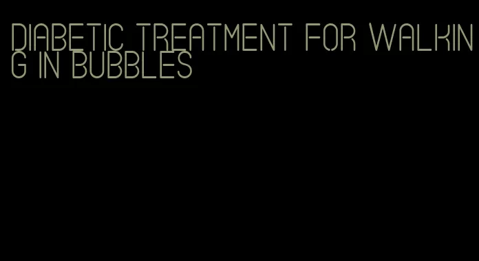 diabetic treatment for walking in bubbles
