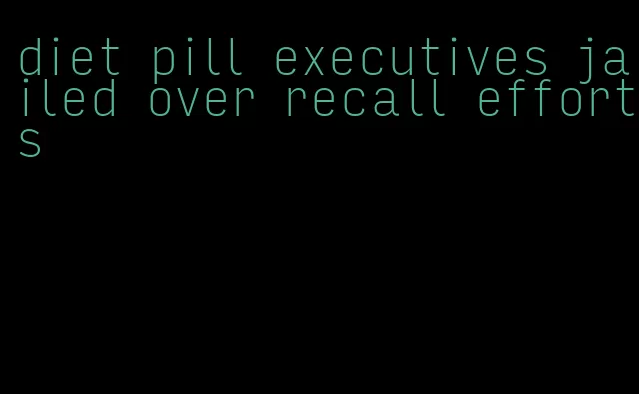 diet pill executives jailed over recall efforts