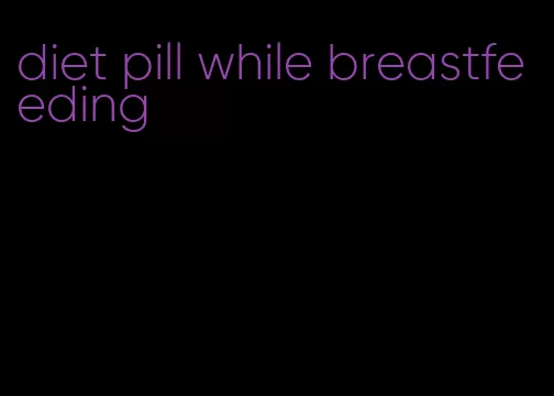 diet pill while breastfeeding