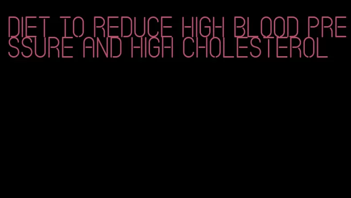 diet to reduce high blood pressure and high cholesterol