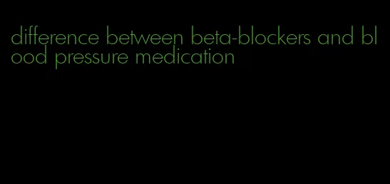 difference between beta-blockers and blood pressure medication
