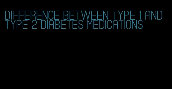 difference between type 1 and type 2 diabetes medications