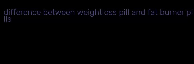 difference between weightloss pill and fat burner pills