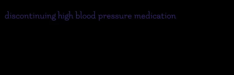 discontinuing high blood pressure medication