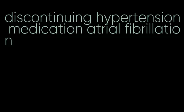 discontinuing hypertension medication atrial fibrillation
