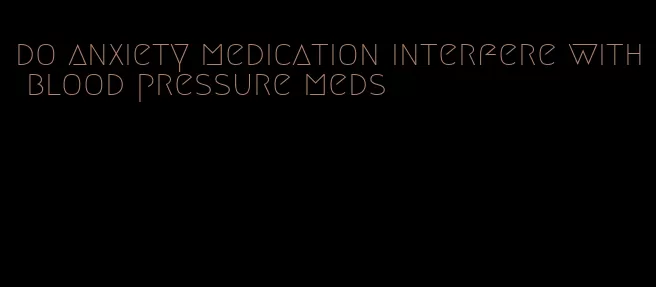 do anxiety medication interfere with blood pressure meds