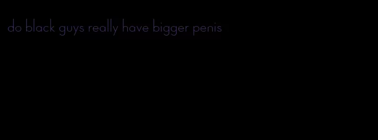 do black guys really have bigger penis
