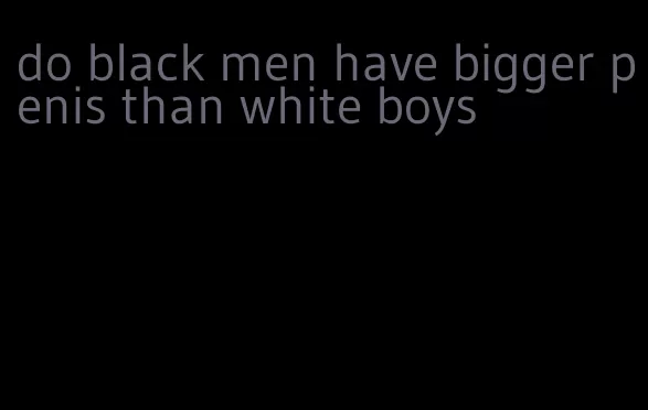 do black men have bigger penis than white boys