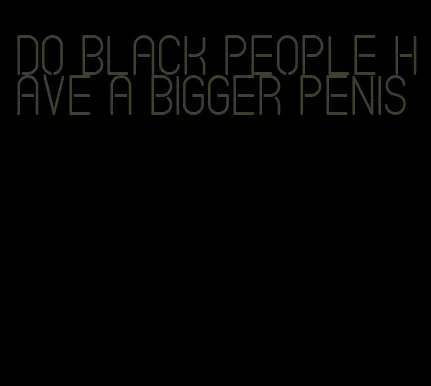 do black people have a bigger penis