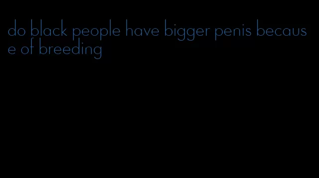 do black people have bigger penis because of breeding
