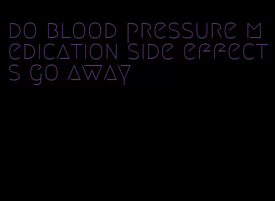 do blood pressure medication side effects go away