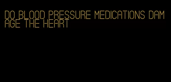 do blood pressure medications damage the heart