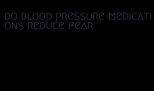 do blood pressure medications reduce fear