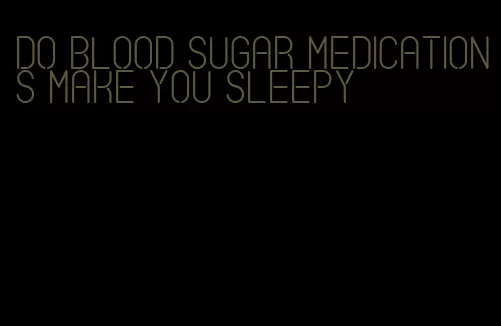 do blood sugar medications make you sleepy