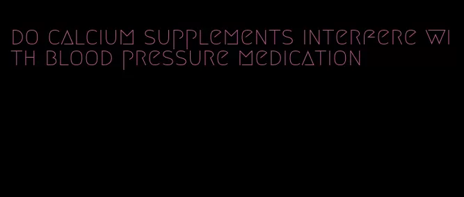 do calcium supplements interfere with blood pressure medication