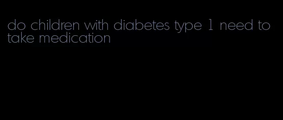 do children with diabetes type 1 need to take medication