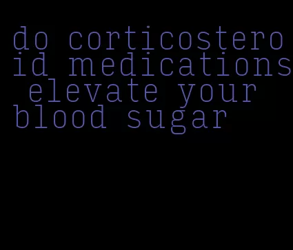 do corticosteroid medications elevate your blood sugar