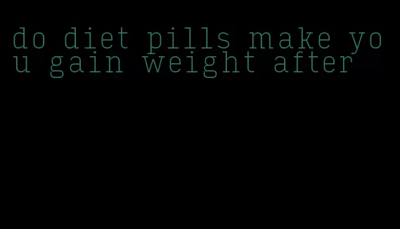 do diet pills make you gain weight after