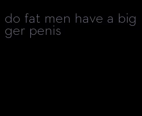 do fat men have a bigger penis