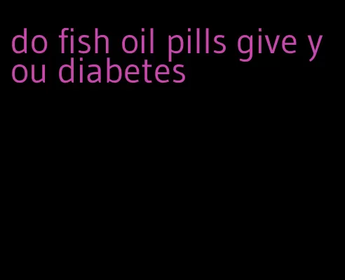 do fish oil pills give you diabetes