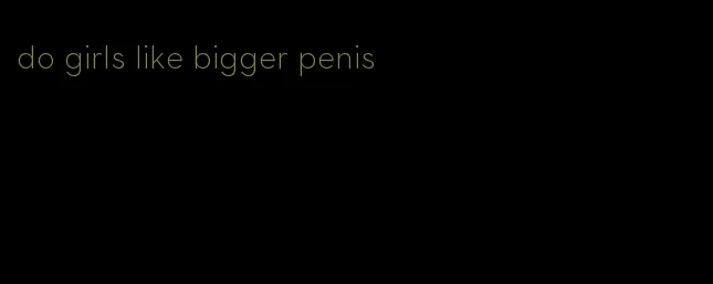 do girls like bigger penis