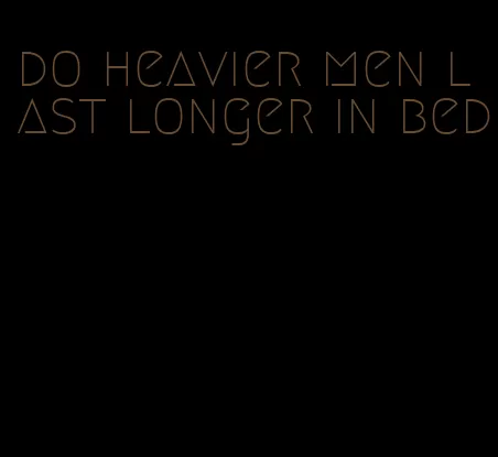 do heavier men last longer in bed