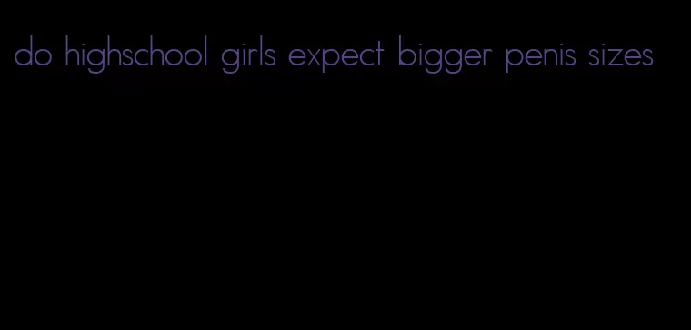do highschool girls expect bigger penis sizes