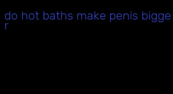 do hot baths make penis bigger