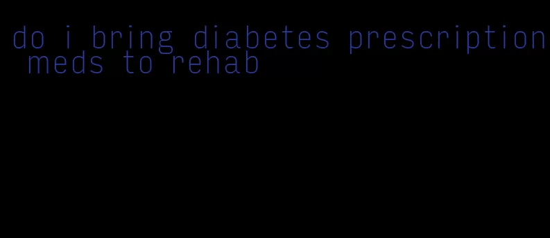 do i bring diabetes prescription meds to rehab