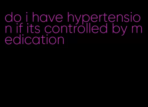 do i have hypertension if its controlled by medication