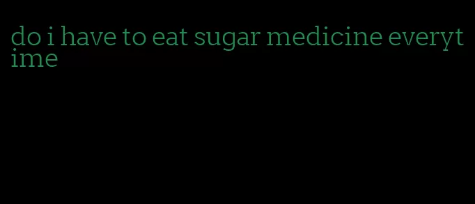 do i have to eat sugar medicine everytime