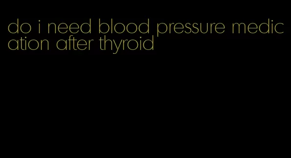 do i need blood pressure medication after thyroid