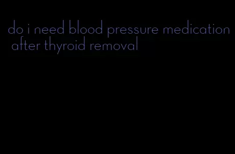 do i need blood pressure medication after thyroid removal