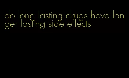 do long lasting drugs have longer lasting side effects