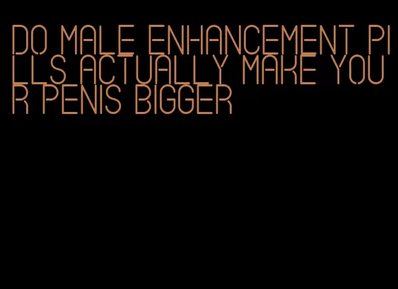 do male enhancement pills actually make your penis bigger