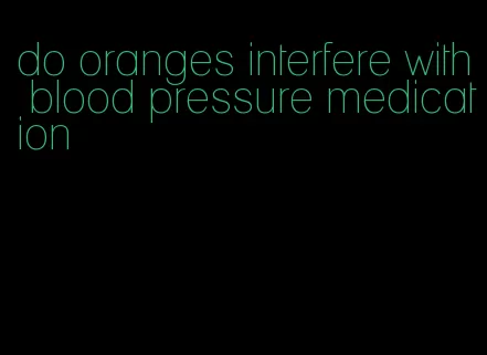 do oranges interfere with blood pressure medication