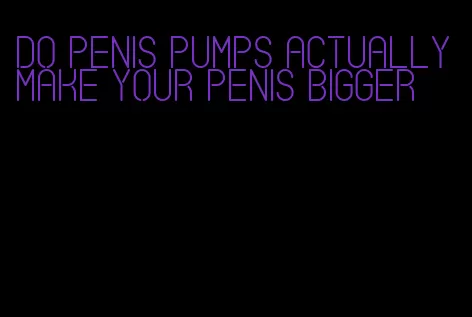 do penis pumps actually make your penis bigger