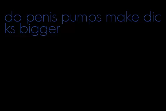 do penis pumps make dicks bigger