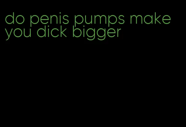 do penis pumps make you dick bigger