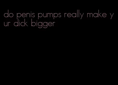 do penis pumps really make yur dick bigger