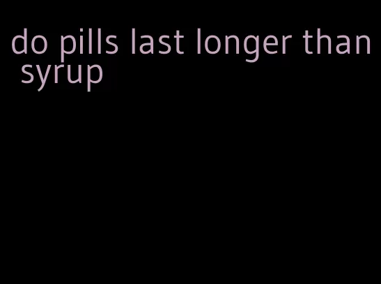 do pills last longer than syrup