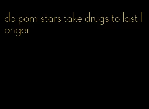 do porn stars take drugs to last longer