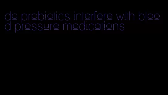 do probiotics interfere with blood pressure medications