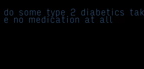 do some type 2 diabetics take no medication at all