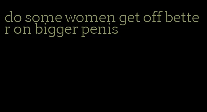 do some women get off better on bigger penis