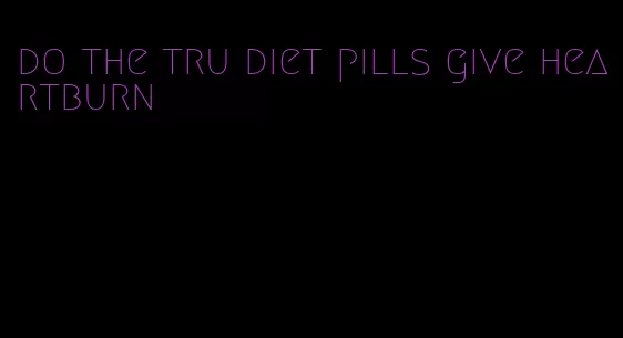 do the tru diet pills give heartburn