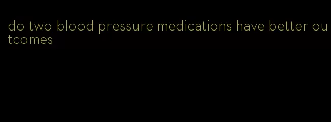 do two blood pressure medications have better outcomes