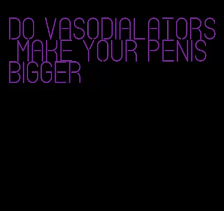 do vasodialators make your penis bigger