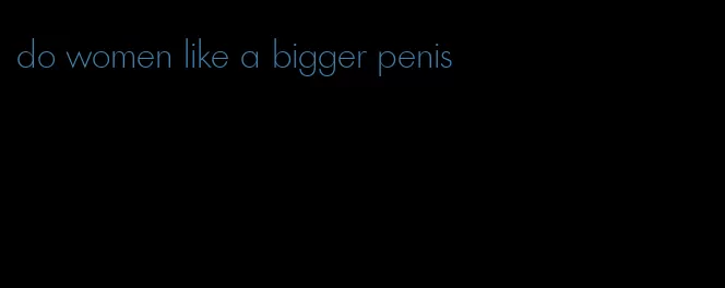 do women like a bigger penis