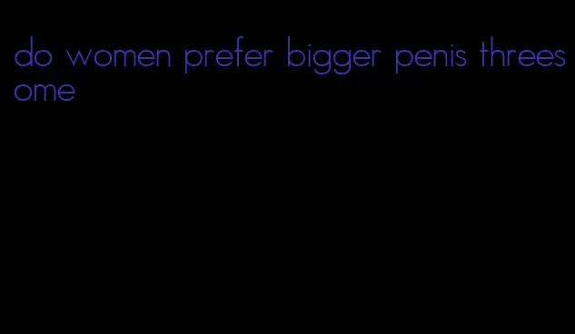 do women prefer bigger penis threesome
